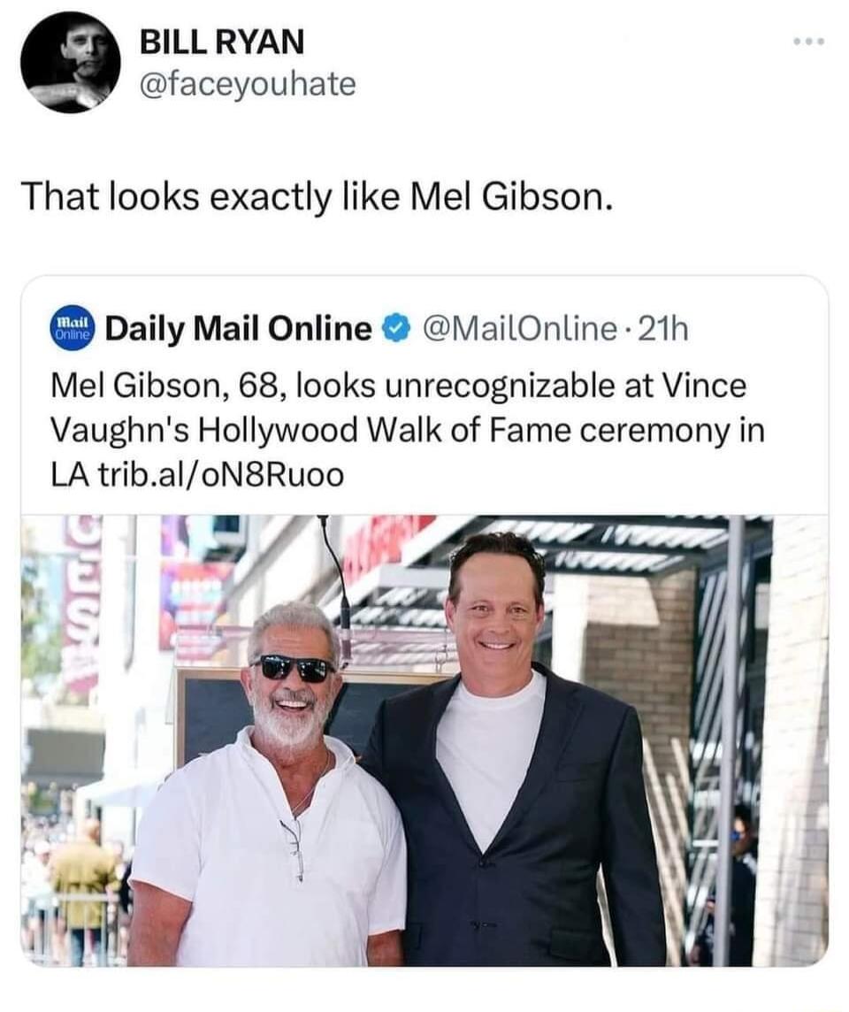 BILLRYAN W faceyouhate That looks exactly like Mel Gibson Daily Mail Online ailOnline 21h Mel Gibson 68 looks unrecognizable at Vince Vaughns Hollywood Walk of Fame ceremony in LA tribaloN8Ruoo
