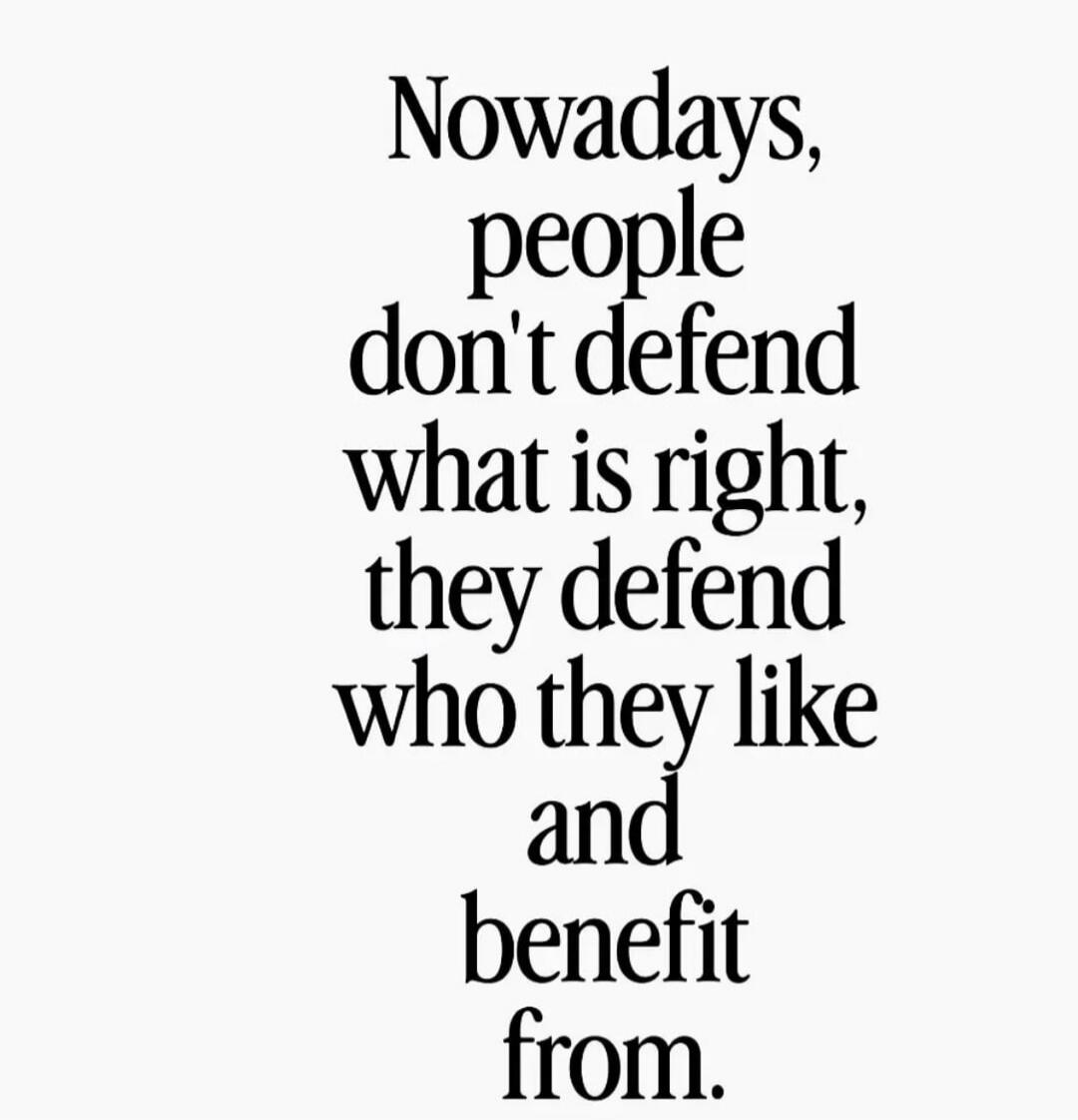Nowadays, people don't defend what is right, they defend who they like and benefit from.