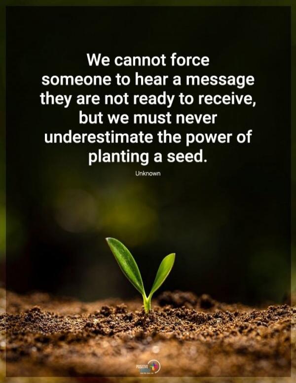 We cannot force someone to hear a message they are not ready to receive, but we must never underestimate the power of planting a seed. Unknown