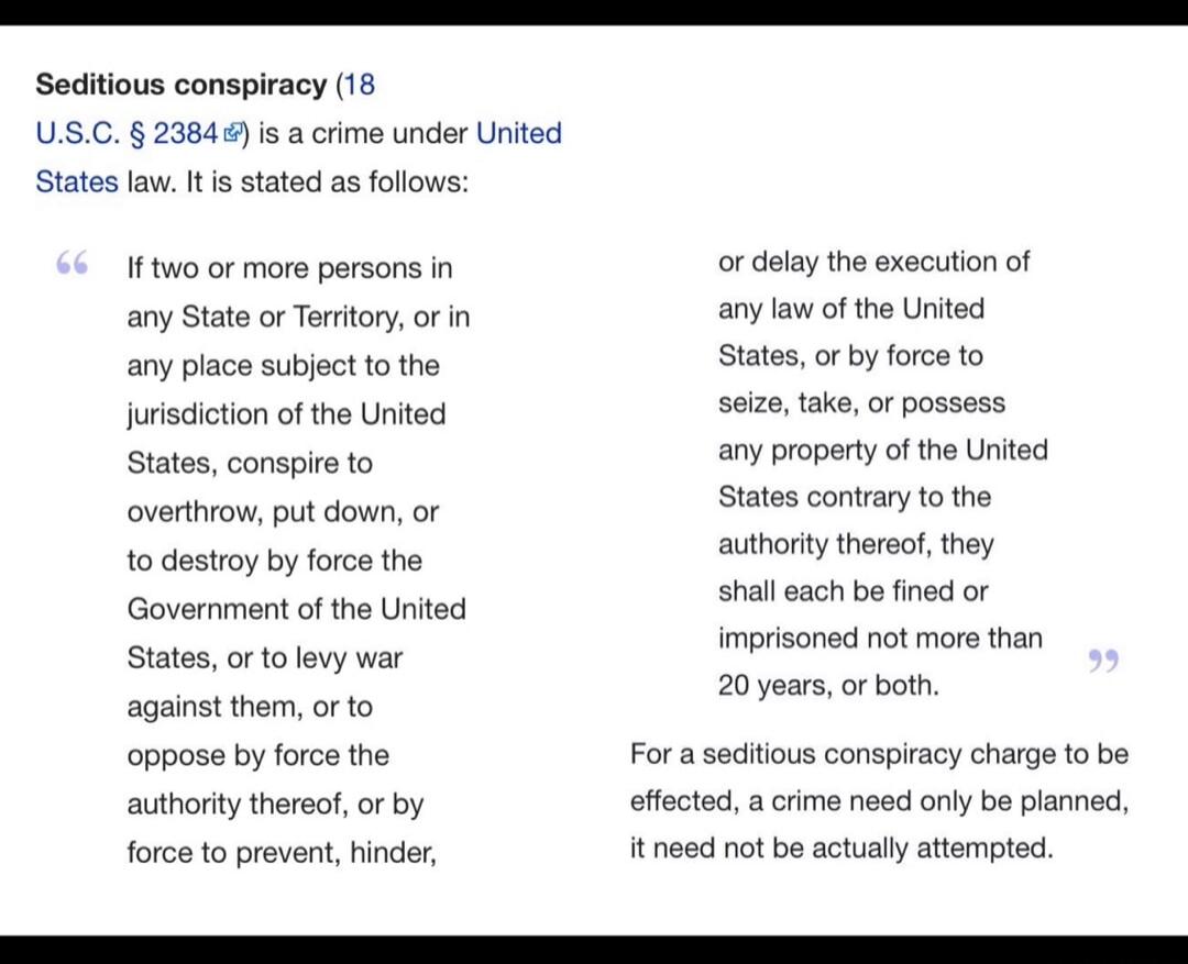 Seditious conspiracy (18 U.S.C. § 2384) is a crime under United States law. It is stated as follows: If two or more persons in any State or Territory, or in any place subject to the jurisdiction of the United States, conspire to overthrow, put down, or to destroy by force the Government of the United States, or to levy war against them, or to oppos