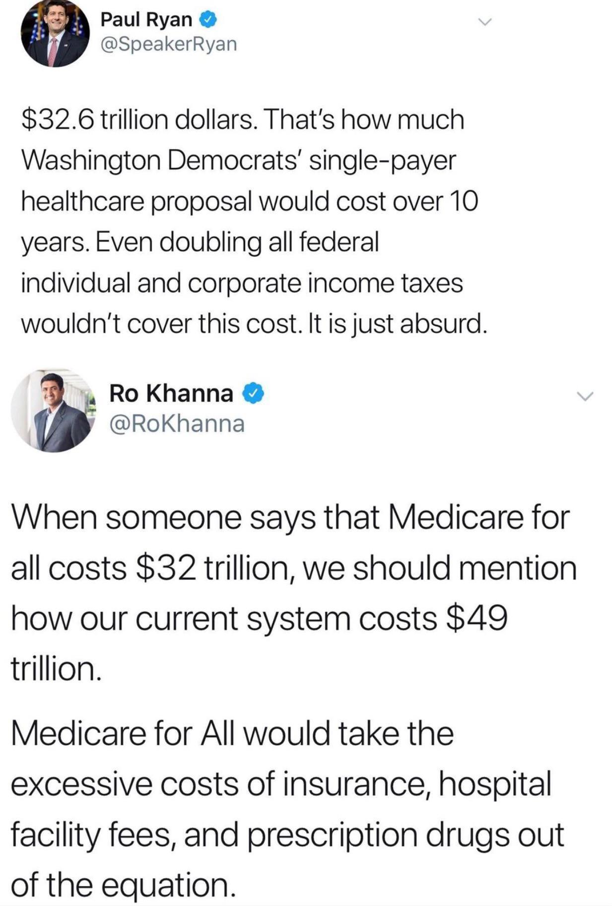 Paul Ryan SpeakerRyan 326 trillion dollars Thats how much Washington Democrats single payer healthcare proposal would cost over 10 years Even doubling all federal individual and corporate income taxes wouldnt cover this cost It is just absurd RoKhanna y RoKhanna When someone says that Medicare for all costs 32 trillion we should mention how our current system costs 49 trillion Medicare for All wou