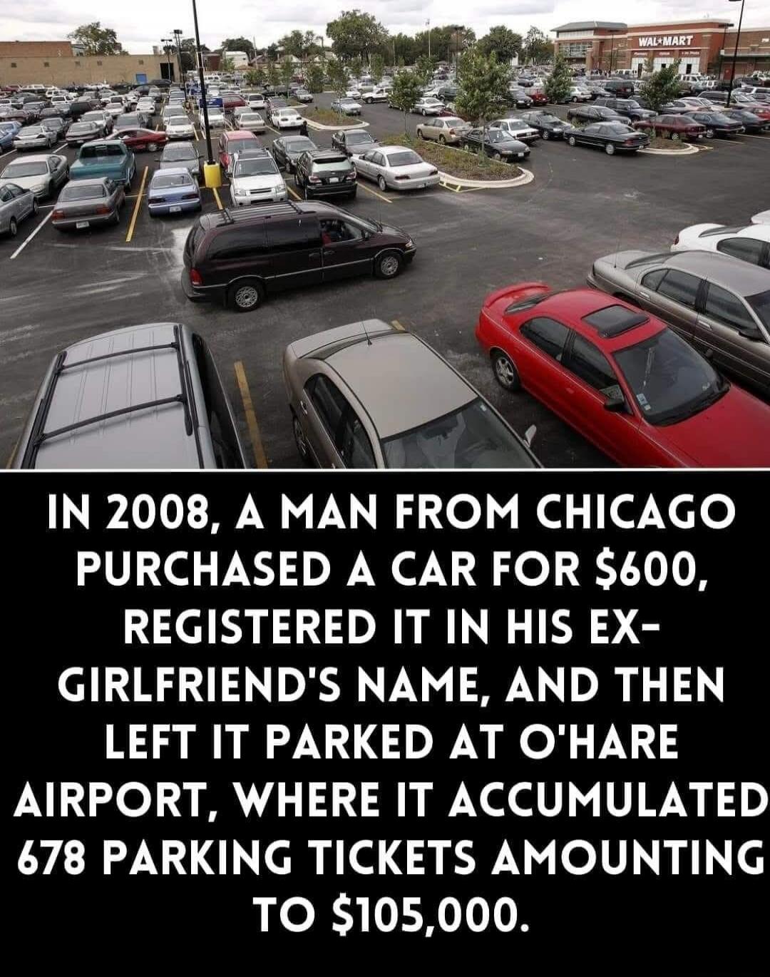 IN 2008, A MAN FROM CHICAGO PURCHASED A CAR FOR $600, REGISTERED IT IN HIS EX-GIRLFRIEND'S NAME, AND THEN LEFT IT PARKED AT O'HARE AIRPORT, WHERE IT ACCUMULATED 678 PARKING TICKETS AMOUNTING TO $105,000.