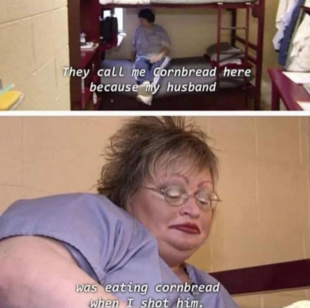 They call me Cornbread here because my husband was eating cornbread when I shot him.