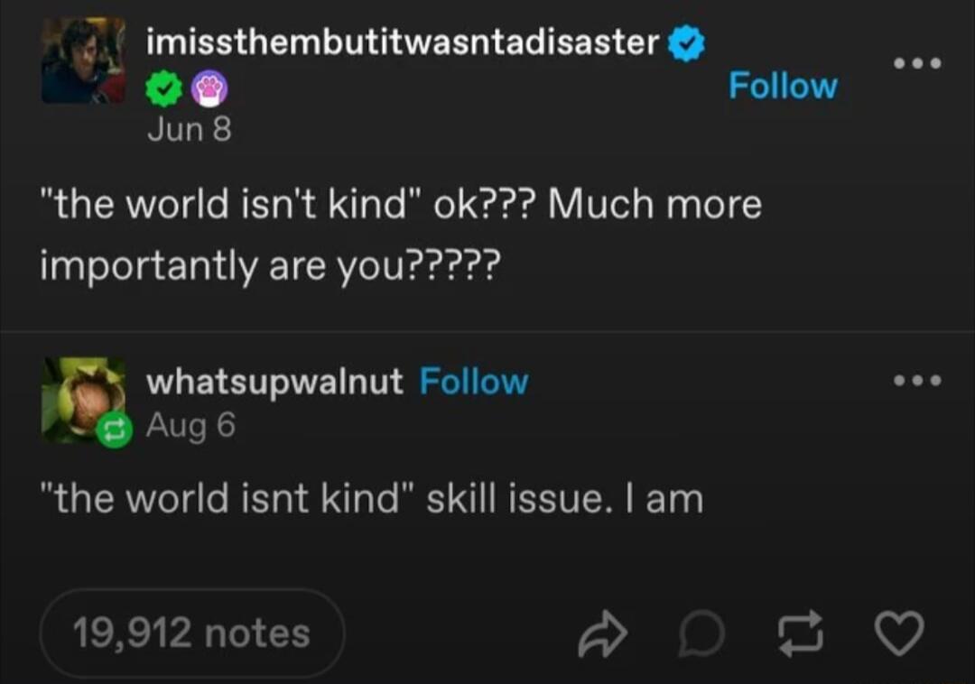 imissthembutitwasntadisaster 1 Follow Jun8 the world isnt kind ok Much more whatsupwalnut Follow Aug 6 the world isnt kind skill issue am 19912 notes 2 QO