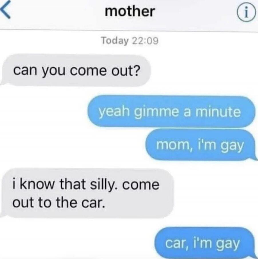 can you come out?
yeah gimme a minute
mom, i'm gay
i know that silly. come out to the car.
car, i'm gay