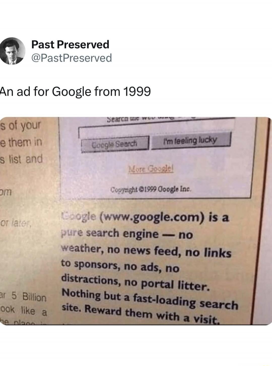 Past Preserved @PastPreserved. An ad for Google from 1999. Google (www.google.com) is a pure search engine — no weather, no news feed, no links to sponsors, no ads, no distractions, no portal litter. Nothing but a fast-loading search site. Reward them with a visit. Google Search. I'm feeling lucky. More Google! Copyright ©1999 Google Inc.