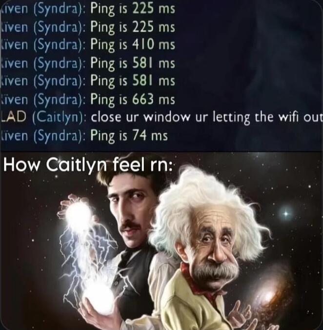 iven Syndra Ping is 225 ms iven Syndra Ping is 225 ms Liven Syndra Ping is 410 ms iven Syndra Ping is 581 ms iven Syndra Ping is 581 ms iven Syndra Ping is 663 ms AD Caitlyn close ur window ur lecting the wifi out iven Syndra Ping is 74 ms How Caitlypr feel rn
