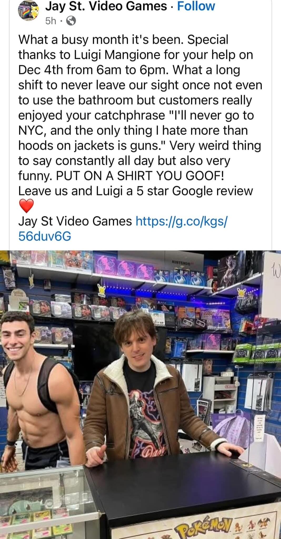 Jay St Video Games Follow 5h Q What a busy month its been Special thanks to Luigi Mangione for your help on Dec 4th from 6am to 6pm What a long shift to never leave our sight once not even to use the bathroom but customers really enjoyed your catchphrase Ill never go to NYC and the only thing hate more than hoods on jackets is guns Very weird thing to say constantly all day but also very funny PUT