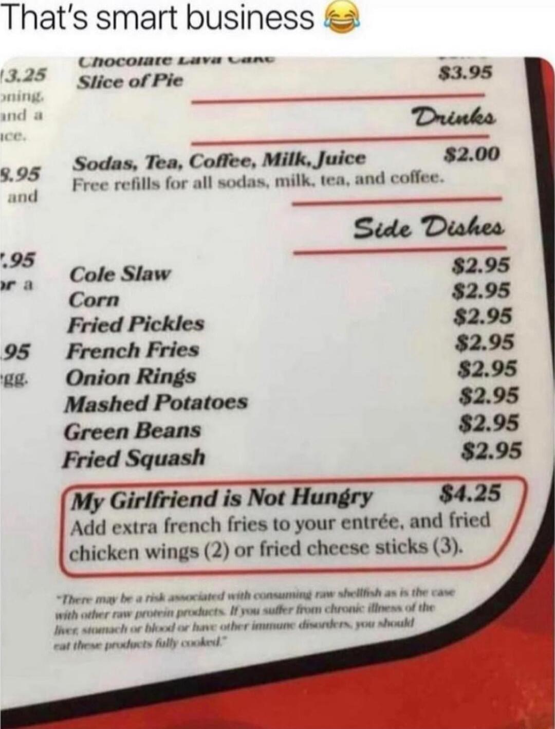 Thats smart business Cnocowmte Lava ans Slice of Pie 395 Drinka go5 Sodas Tea Coffee Milk Juice 5200 il Free refills for all sodas milk tea and coffee Stde Diskes Cole Slaw 295 Corn 295 Fried Pickles 295 95 French Fries 295 Onion Rings 295 Mashed Potatoes 295 Green Beans 295 Fried Squash 295 My Girlfriend is Not Hungry Add extra french fries to your entre and Irkd chicken wings 2 or fried cheese s