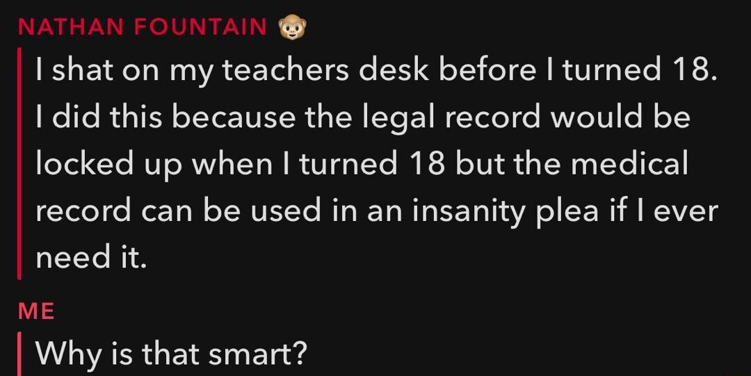 RINCVURISII DR I shat on my teachers desk before turned 18 1 did this because the legal record would be locked up when turned 18 but the medical record can be used in an insanity plea if ever need it ME I Why is that smart