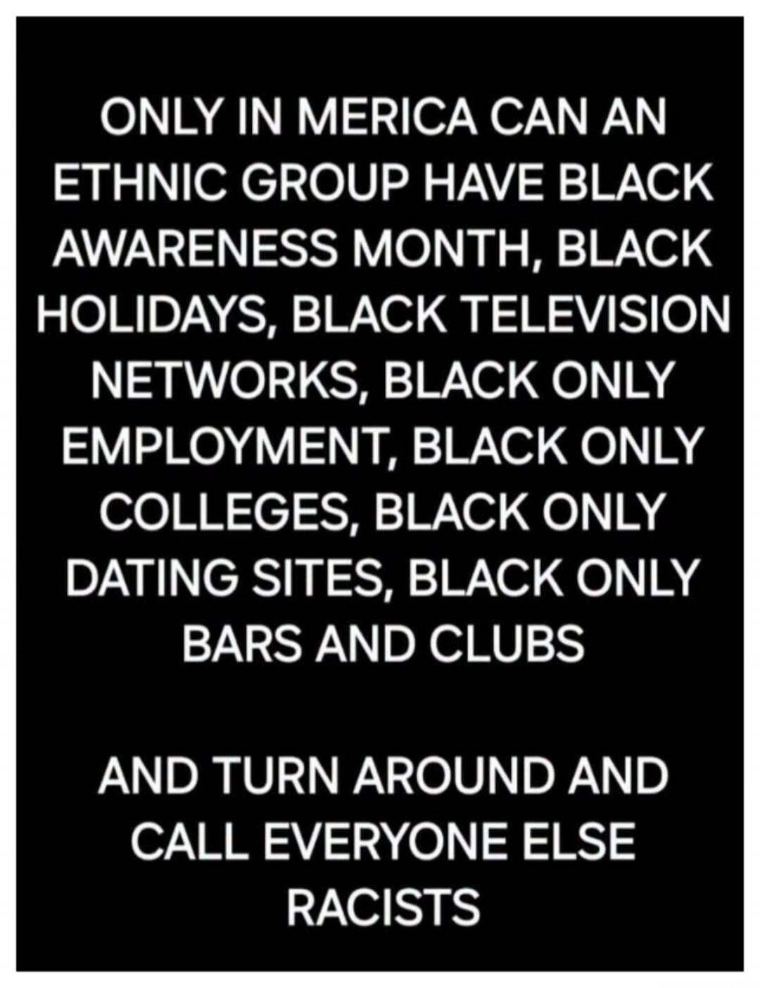 ONLY IN MERICA CAN AN ETHNIC GROUP HAVE BLACK AWARENESS MONTH, BLACK HOLIDAYS, BLACK TELEVISION NETWORKS, BLACK ONLY EMPLOYMENT, BLACK ONLY COLLEGES, BLACK ONLY DATING SITES, BLACK ONLY BARS AND CLUBS AND TURN AROUND AND CALL EVERYONE ELSE RACISTS