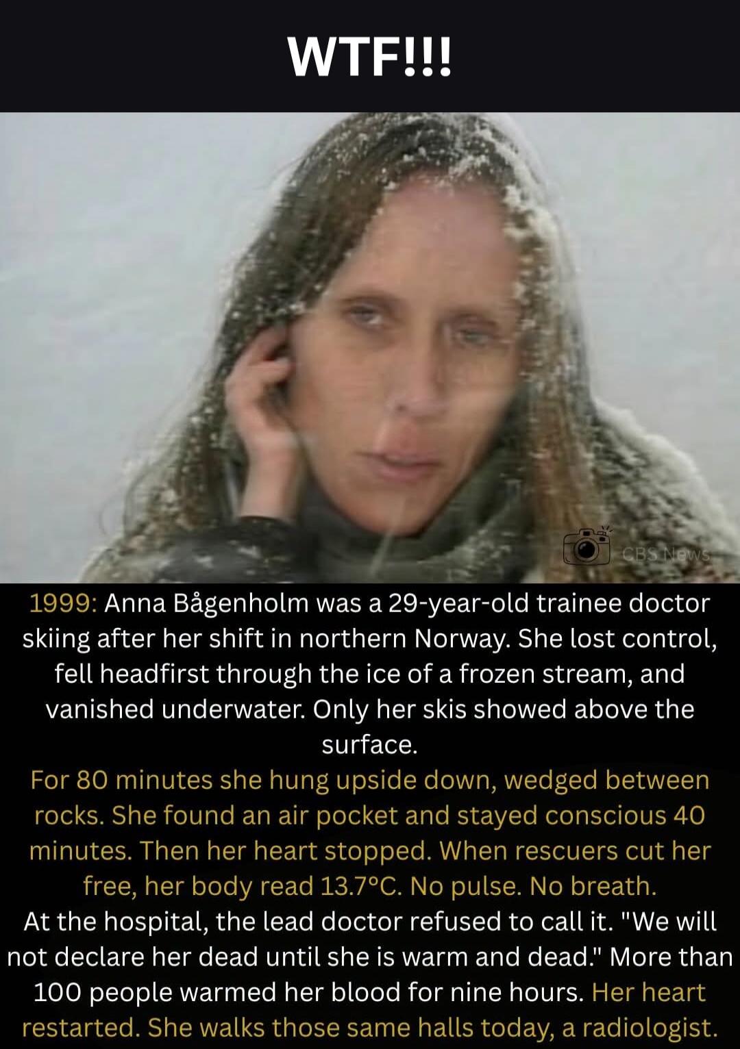 WTF!!! 1999: Anna Bågenholm was a 29-year-old trainee doctor skiing after her shift in northern Norway. She lost control, fell headfirst through the ice of a frozen stream, and vanished underwater. Only her skis showed above the surface. For 80 minutes she hung upside down, wedged between rocks. She found an air pocket and stayed conscious 40 minut