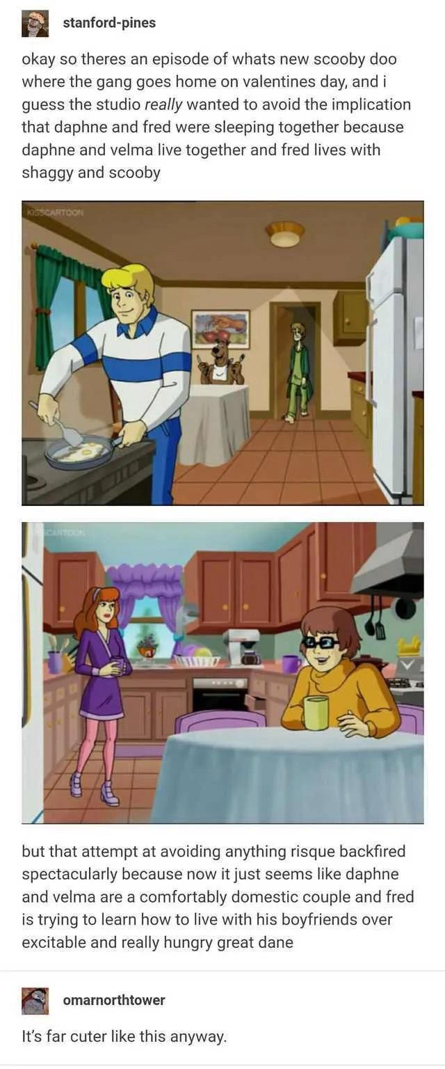 stanford pines okay so theres an episode of whats new scooby doo where the gang goes home on valentines day and i quess the studio really wanted to avoid the implication that daphne and fred were sleeping together because daphne and velma live together and fred lives with shaggy and scooby but that attempt at avoiding anything risque backfired spectacularly because now it just seems like daphne an