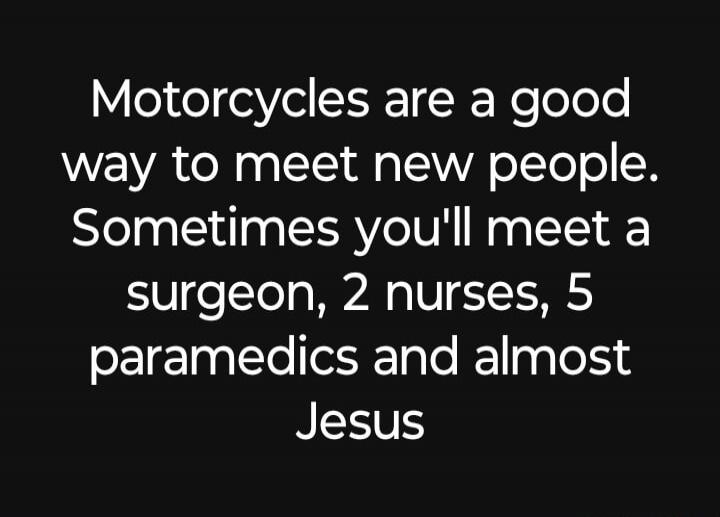 Motorcycles are a good way to meet new people. Sometimes you'll meet a surgeon, 2 nurses, 5 paramedics and almost Jesus