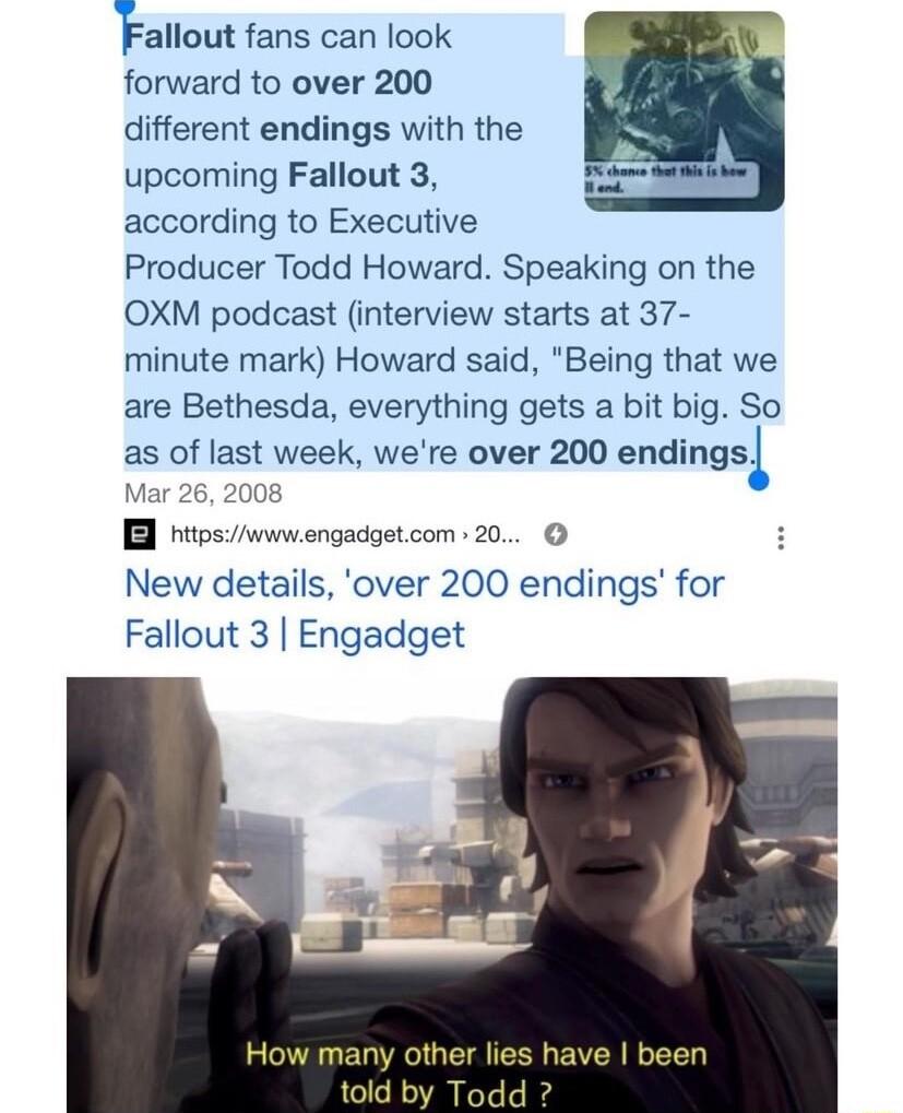 Fallout fans can look forward to over 200 different endings with the upcoming Fallout 3 according to Executive Producer Todd Howard Speaking on the OXM podcast interview starts at 37 minute mark Howard said Being that we are Bethesda everything gets a bit big So as of last week were over 200 endingsi 26 2008 hitosvwwengadgetcom 20 New details over 200 endings for Fallout 3 Engadget How many othe t