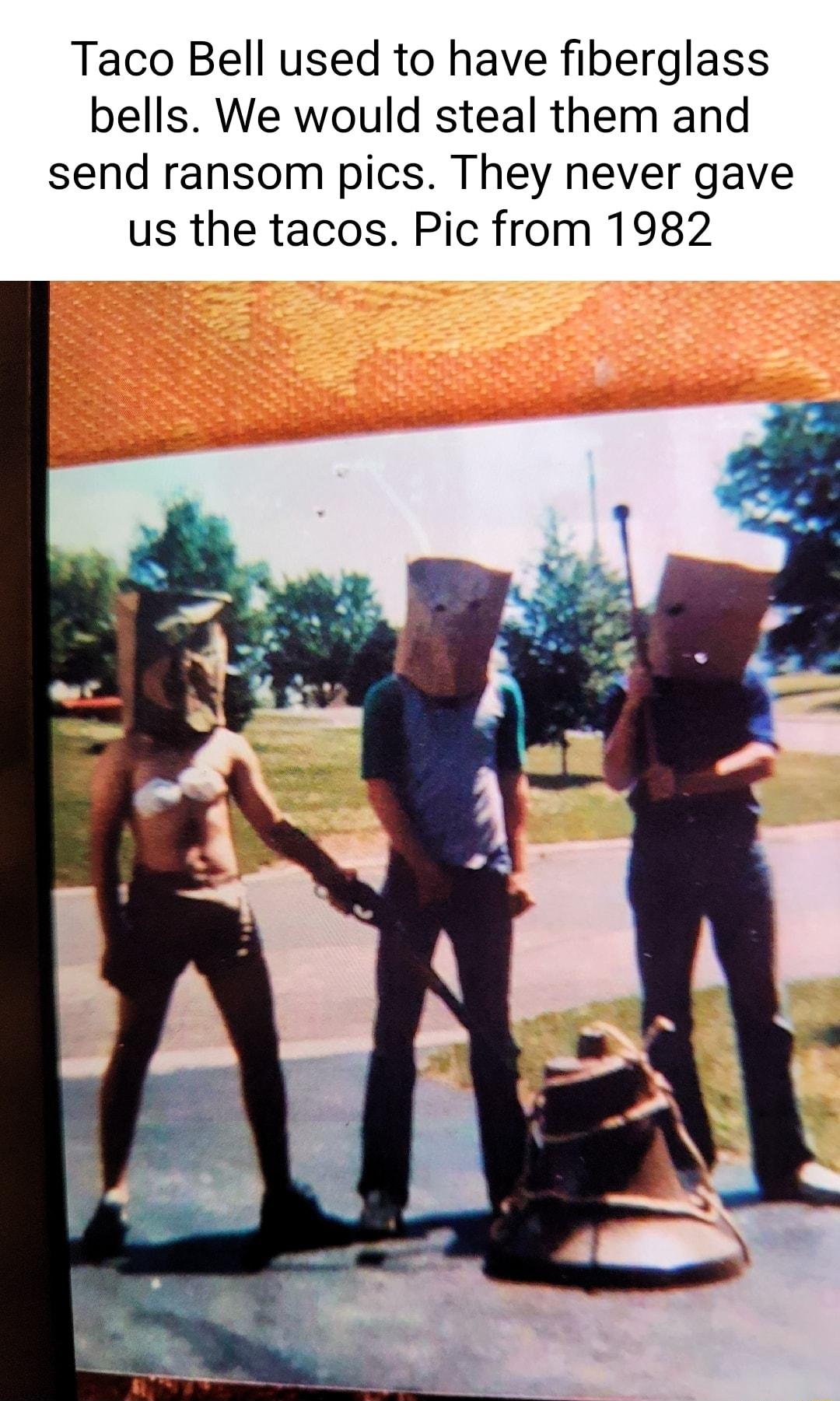 Taco Bell used to have fiberglass bells We would steal them and send ransom pics They never gave us the tacos Pic from 1982