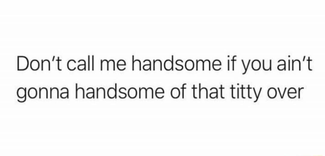 Don't call me handsome if you ain't gonna handsome of that titty over