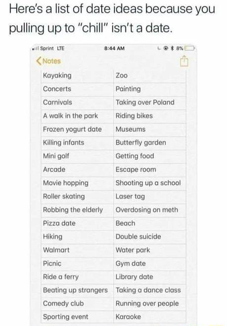 Heres a list of date ideas because you pulling up to chill isnt a date il Sprin saaAm Coveniy Chiotes M Kayaking Zoo Concerts Painting Carnivals Taking over Poland Awalkinthepark Riding bikes Frozen yogurt date Museums Killng infants Butterfly garden Mini golf Getting food Arcade Escape room Movie hopping Shooting up a school Roller skating Robbing the elderly Pizza date Hiking Walmart Picnic Ride