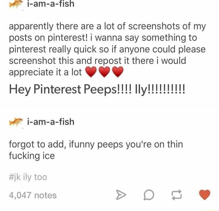 I am a fish apparently there are a lot of screenshots of my posts on pinterest i wanna say something to pinterest really quick so if anyone could please screenshot this and repost it there i would appreciate it a lot Y Y w7 i am a fish forgot to add ifunny peeps youre on thin fucking ice k ily too 4047 notes D 2