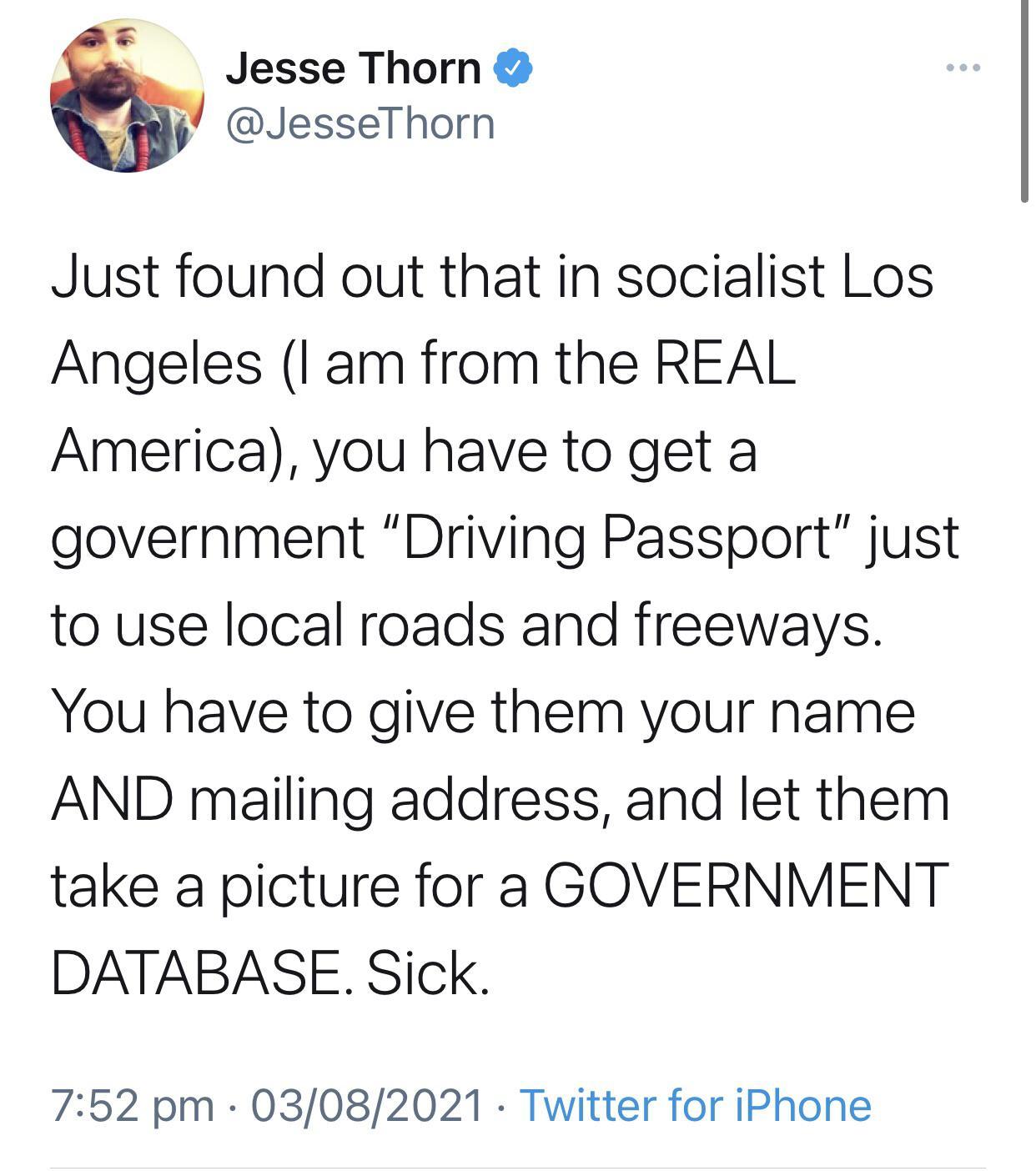 3 Jesse Thorn y JesseThorn Just found out that in socialist Los Angeles I am from the REAL America you have to get a government Driving Passport just to use local roads and freeways You have to give them your name AND mailing address and let them take a picture for a GOVERNMENT DATABASE Sick 752 pm 03082021 Twitter for iPhone