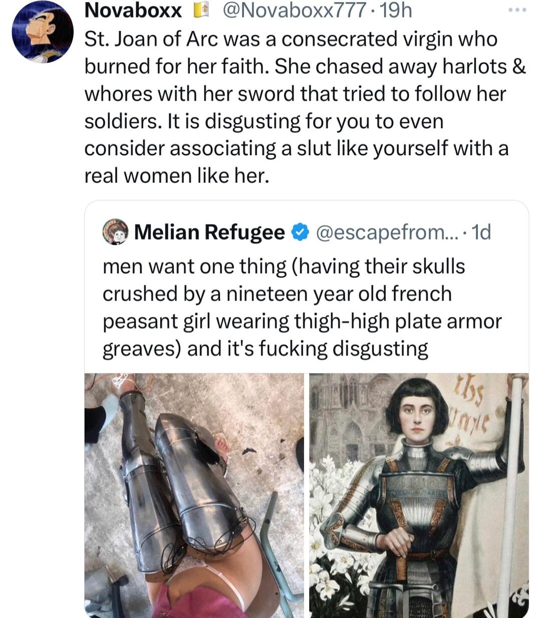 Novaboxx Novaboxx777 19h o St Joan of Arc was a consecrated virgin who burned for her faith She chased away harlots whores with her sword that tried to follow her soldiers It is disgusting for you to even consider associating a slut like yourself with a real women like her Melian Refugee escapefrom 1d men want one thing having their skulls crushed by a nineteen year old french peasant girl wearing