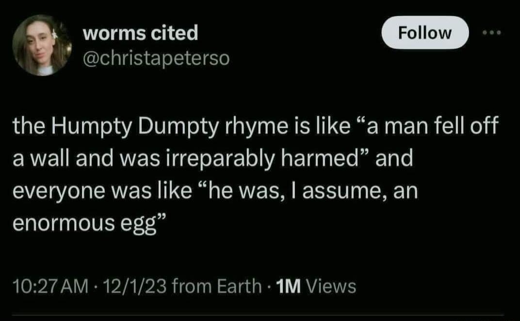 worms cited christapeterso the Humpty Dumpty rhyme is like a man fell off awall and was irreparably harmed and everyone was like he was assume an enormous egg 1027 AM 12123 from Earth 1M Views