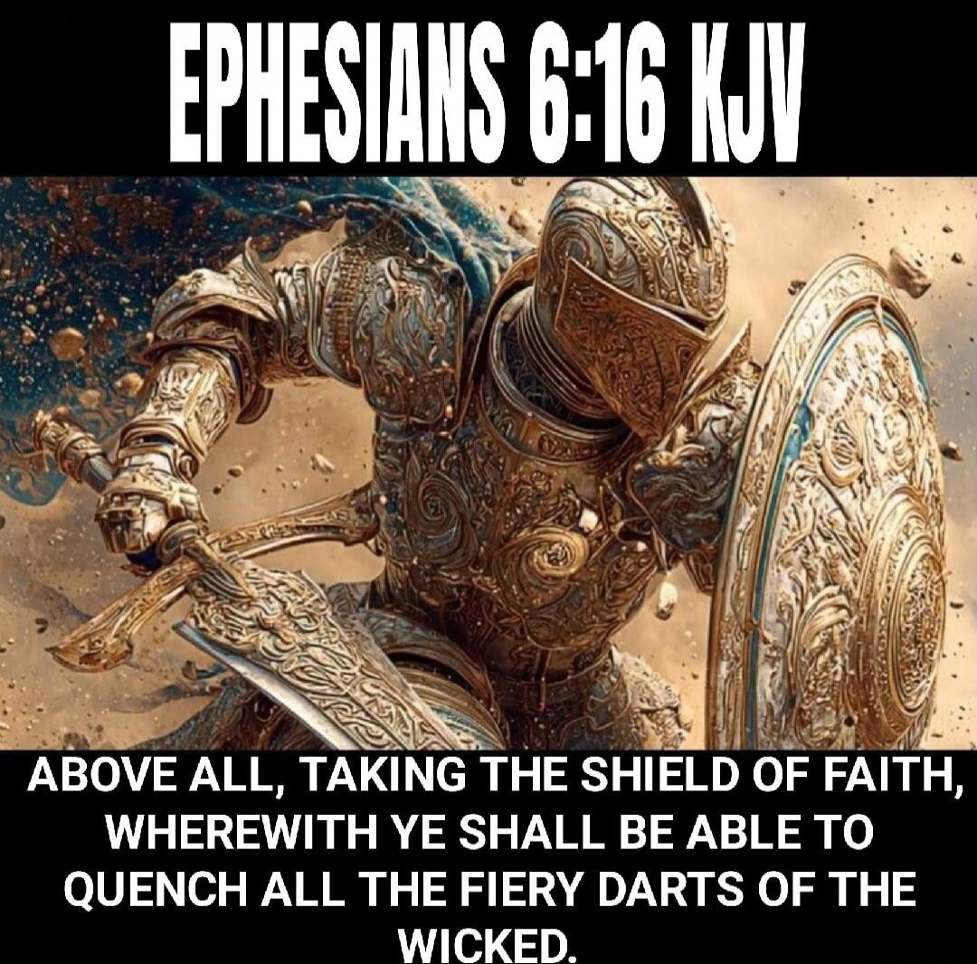 EPHESIANS 6:16 KJV ABOVE ALL, TAKING THE SHIELD OF FAITH, WHEREWITH YE SHALL BE ABLE TO QUENCH ALL THE FIERY DARTS OF THE WICKED.