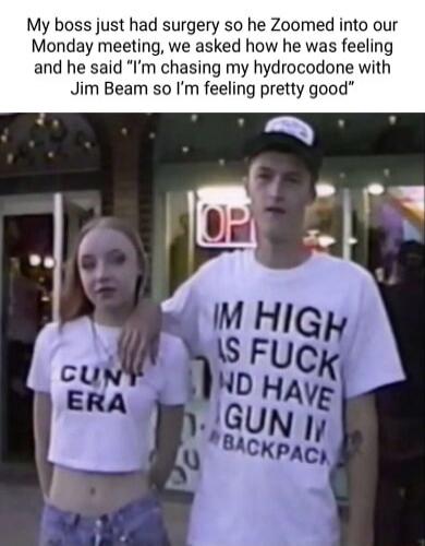 My boss just had surgery so he Zoomed into our Monday meeting, we asked how he was feeling and he said “I’m chasing my hydrocodone with Jim Beam so I’m feeling pretty good”