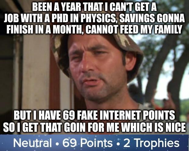 BEEN A YEAR THATI CANTGETR JOB WITHA PHD IN PHYSICS SAVINGS GONNA FINISHIN A MONTH nnunor FE D MYFAMILY h BUT I HAVEGS FAKE INTERNET IllIIITS B SO 1 GETTHAT GOIN FOR ME WHICH IS NICE Neutral 69 Points 2 Trophies