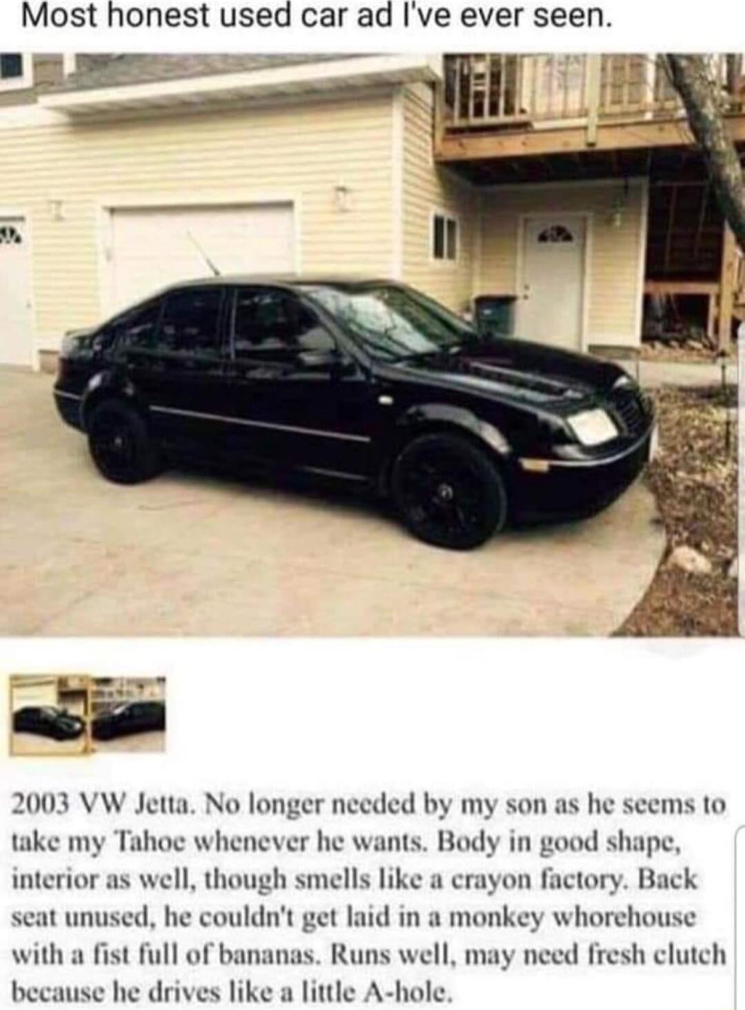 Most honest used car ad Ive ever seen take my Tahoe whenever he wants Body in good shape interior as well though smells like a crayon factory Back seat unused he couldnt get laid in a monkey whorehouse with a fist full of bananas Runs well may need fresh clutch because he drives like a little A hole