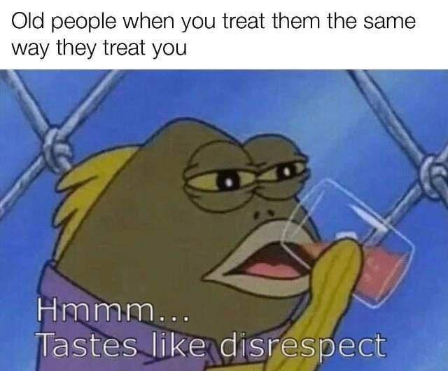 Old people when you treat them the same way they treat you Hmmm IS e ENelSHESpIElEE