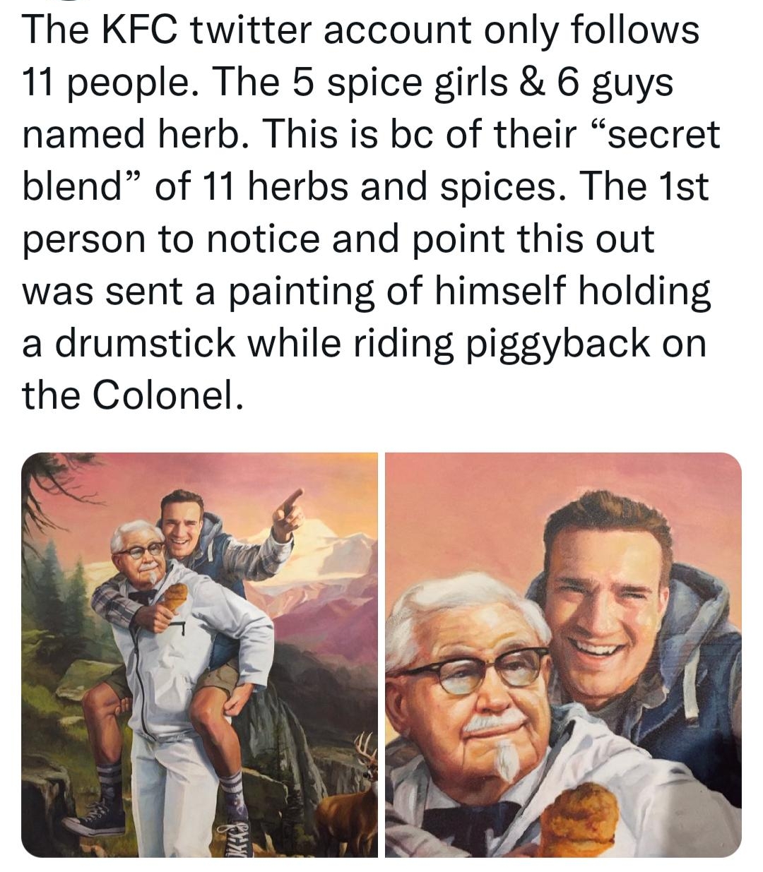 Today Years Old todayyearsoldig The KFC twitter account only follows 11 people The 5 spice girls 6 guys named herb This is bc of their secret blend of 11 herbs and spices The 1st person to notice and point this out was sent a painting of himself holding a drumstick while riding piggyback on the Colonel 943 PM 01 Sep 22 Twitter for iPhone