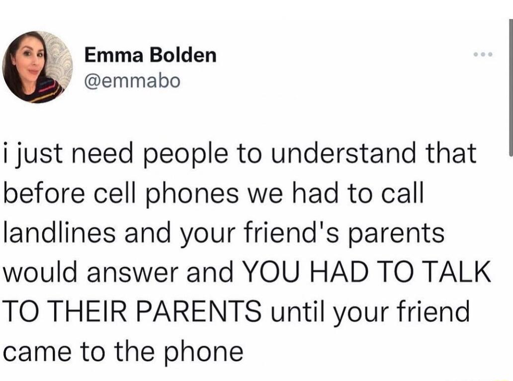 Emma Bolden emmabo i just need people to understand that before cell phones we had to call landlines and your friends parents would answer and YOU HAD TO TALK TO THEIR PARENTS until your friend came to the phone