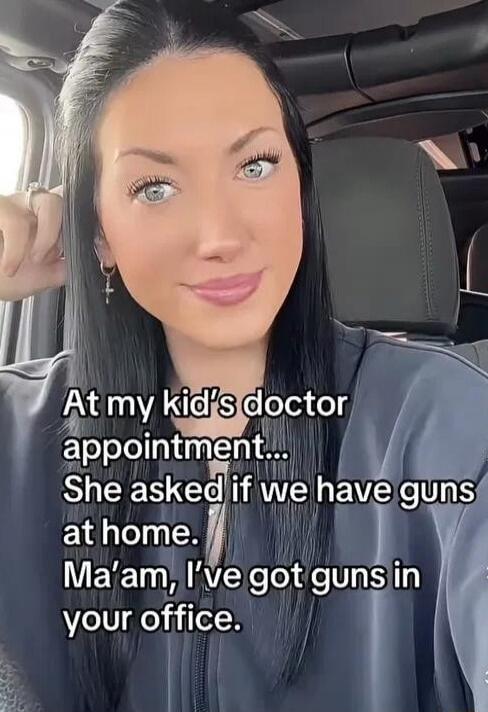 At my kid's doctor appointment... She asked if we have guns at home. Ma'am, I've got guns in your office.