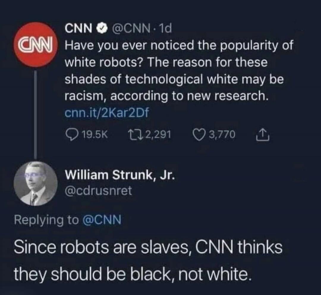 CNN @CNN · 1d Have you ever noticed the popularity of white robots? The reason for these shades of technological white may be racism, according to new research. cnn.it/2Kar2Df 19.5K 2,291 3,770 William Strunk, Jr. @cdrusnret Replying to @CNN Since robots are slaves, CNN thinks they should be black, not white.