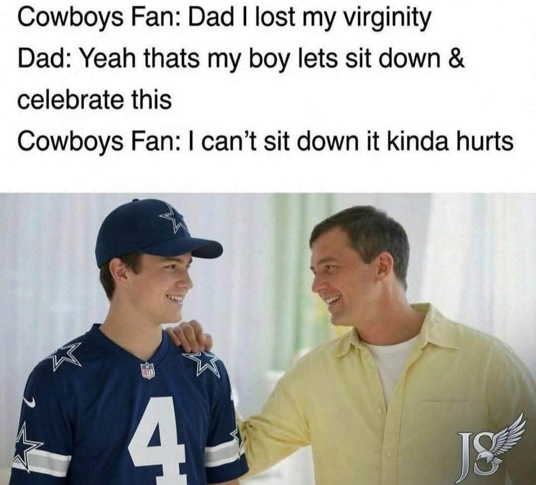 Cowboys Fan: Dad I lost my virginity Dad: Yeah thats my boy lets sit down & celebrate this Cowboys Fan: I can't sit down it kinda hurts
