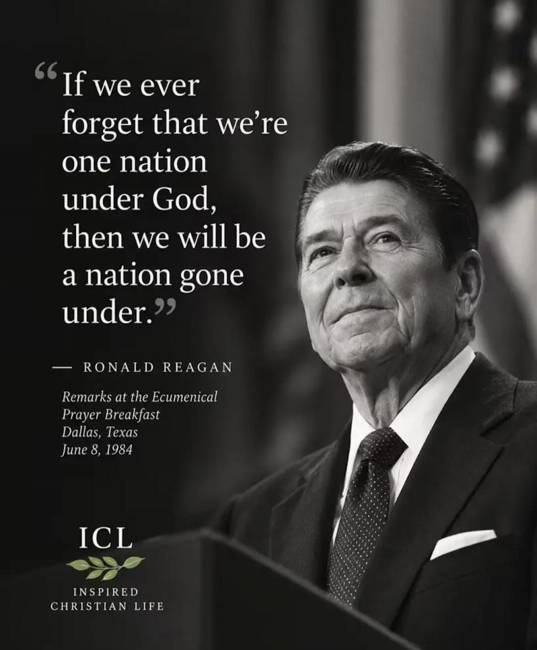 If we ever forget that we're one nation under God, then we will be a nation gone under. - RONALD REAGAN Remarks at the Ecumenical Prayer Breakfast Dallas, Texas June 8, 1984 ICL INSPIRED CHRISTIAN LIFE