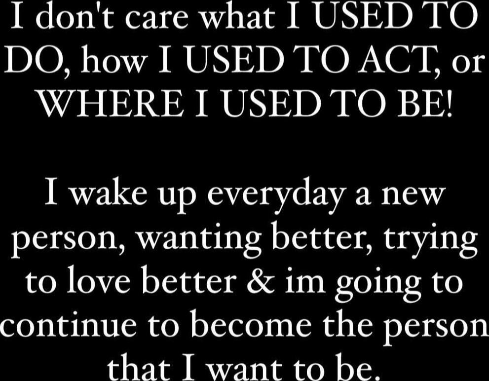 I don't care what I USED TO DO, how I USED TO ACT, or WHERE I USED TO BE! I wake up everyday a new person, wanting better, trying to love better & im going to continue to become the person that I want to be.