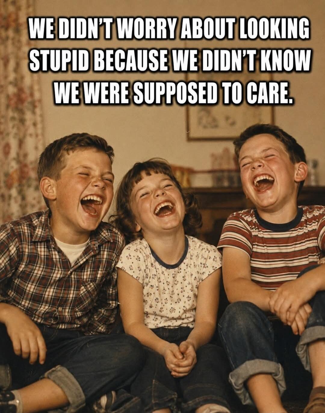 WE DIDN'T WORRY ABOUT LOOKING STUPID BECAUSE WE DIDN'T KNOW WE WERE SUPPOSED TO CARE.