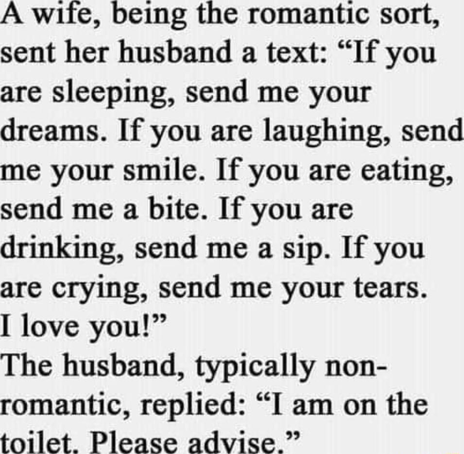 A wife being the romantic sort sent her husband a text If you are sleeping send me your dreams If you are laughing send me your smile If you are eating send me a bite If you are drinking send me a sip If you are crying send me your tears love you The husband typically non romantic replied I am on the toilet Please advise