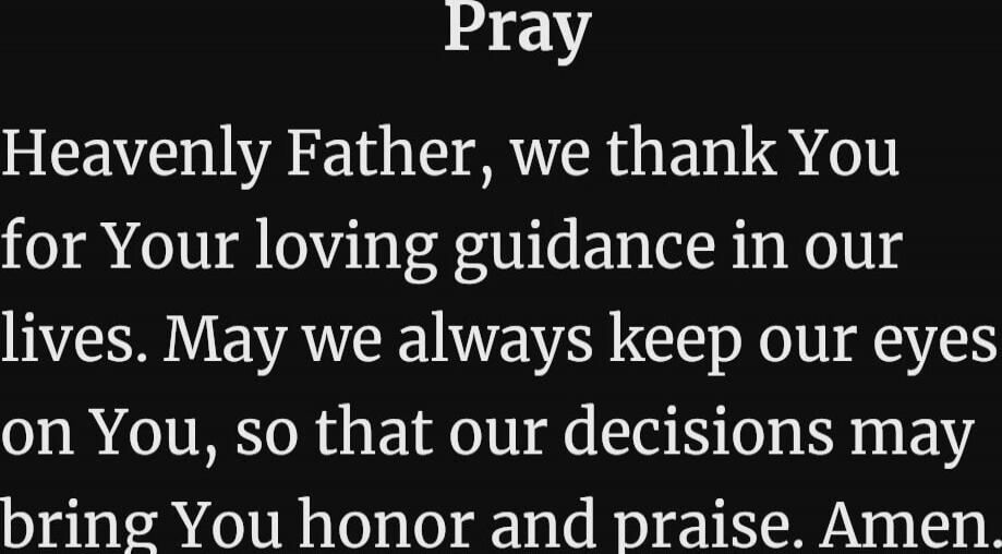 Pray Heavenly Father, we thank You for Your loving guidance in our lives. May we always keep our eyes on You, so that our decisions may bring You honor and praise. Amen. Session ID: 1058253.