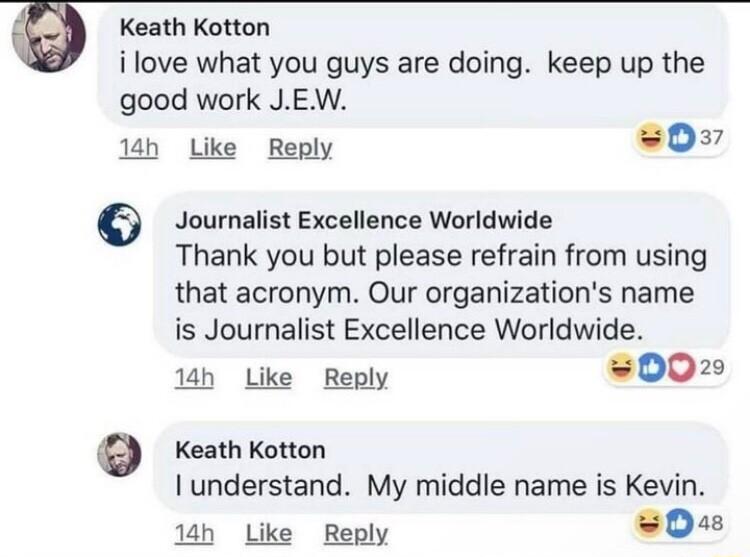 Keath Kotton ilove what you guys are doing keep up the good work JEW 18h Like Reply s0 Journalist Excellence Worldwide Thank you but please refrain from using that acronym Our organizations name is Journalist Excellence Worldwide 1h Like Reply 002 Keath Kotton understand My middle name is Kevin 1ah Like Reply 0