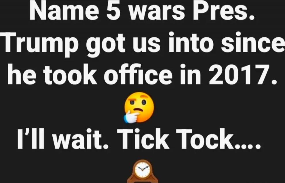 Name 5 wars Pres. Trump got us into since he took office in 2017. I’ll wait. Tick Tock...