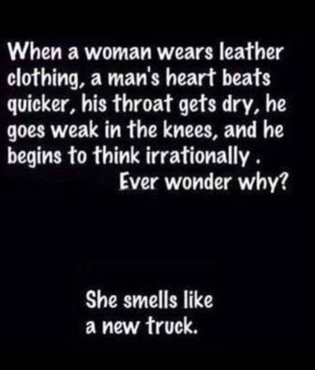 When a woman wears leather clothing a mans heart beats quicker his throat gefs dry he goes weak in the knees and he begins fo think irrationally Ever wonder why She smells like AR