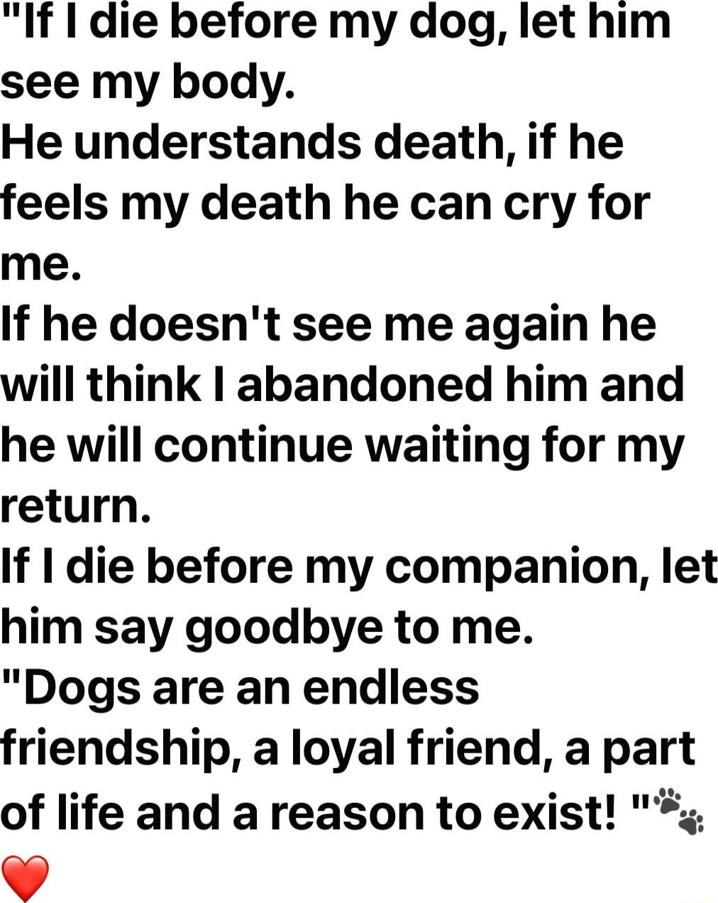 If die before my dog let him see my body He understands death if he feels my death he can cry for me If he doesnt see me again he will think abandoned him and he will continue waiting for my return If die before my companion let him say goodbye to me Dogs are an endless friendship a loyal friend a part of life and a reason to exist