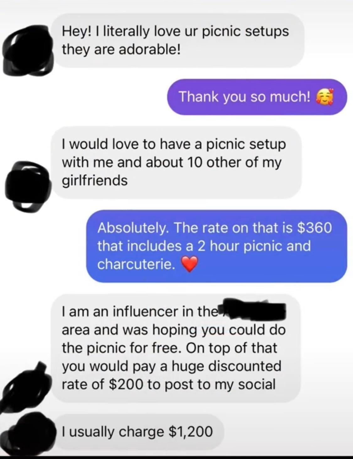 Hey literally love ur picnic setups they are adorable Thank you so much would love to have a picnic setup with me and about 10 other of my girlfriends el N1 S L R 1 CRO R AR e 50 that includes a 2 hour picnic and charcuterie am an influencer in the area and was hoping you could do the picnic for free On top of that you would pay a huge discounted rate of 200 to post to my social usually charge 120