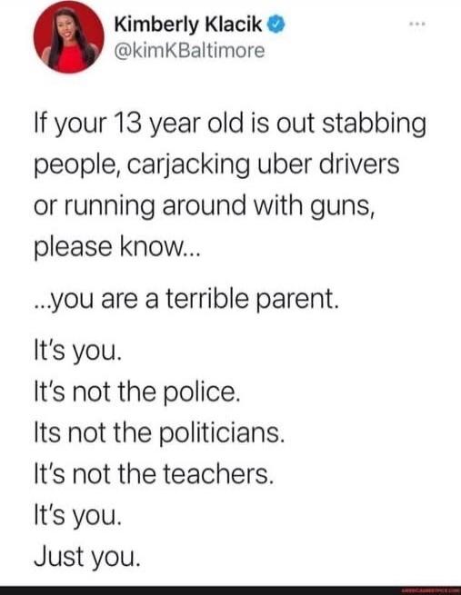 If your 13 year old is out stabbing people, carjacking uber drivers or running around with guns, please know...

...you are a terrible parent.
It’s you.
It’s not the police.
It’s not the politicians.
It’s not the teachers.
It’s you.
Just you.