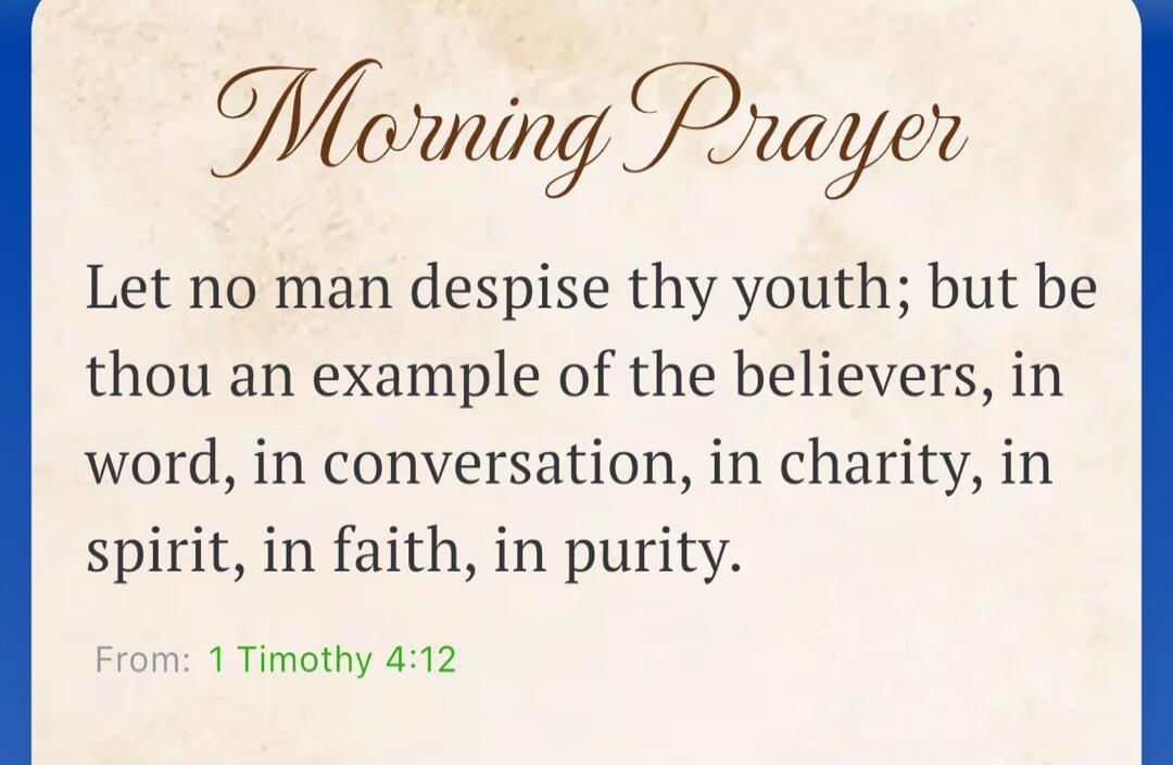 Morning Prayer Let no man despise thy youth; but be thou an example of the believers, in word, in conversation, in charity, in spirit, in faith, in purity. From: 1 Timothy 4:12