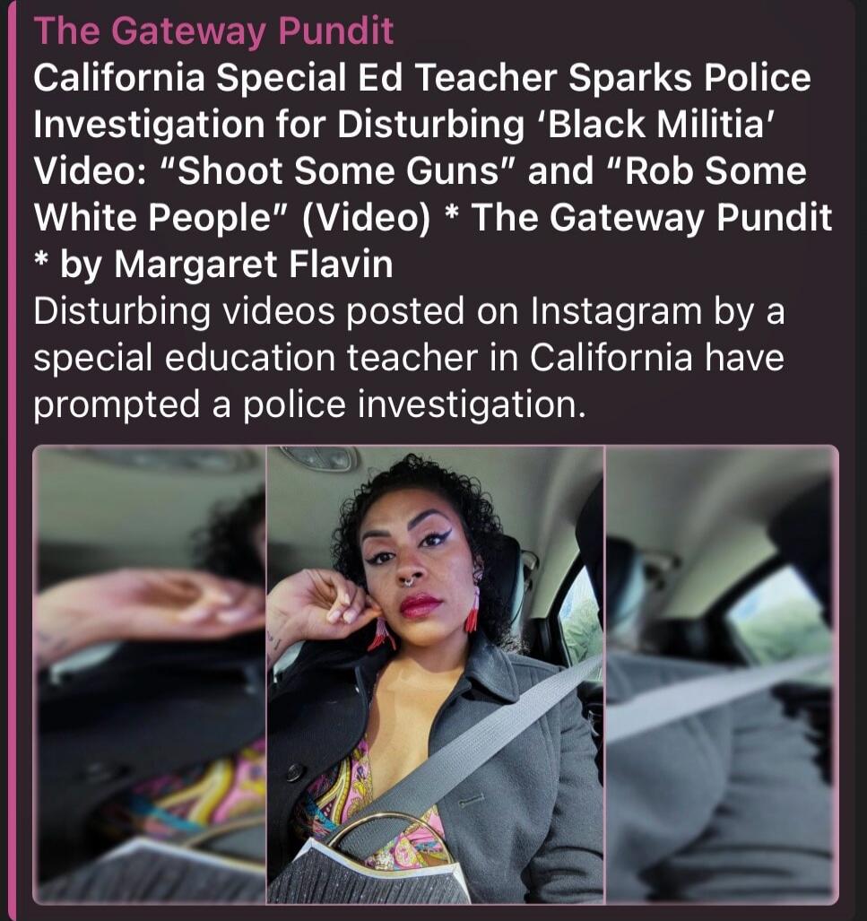 The Gateway Pundit California Special Ed Teacher Sparks Police Investigation for Disturbing 'Black Militia' Video: 'Shoot Some Guns' and 'Rob Some White People' (Video) * The Gateway Pundit * by Margaret Flavin Disturbing videos posted on Instagram by a special education teacher in California have prompted a police investigation.