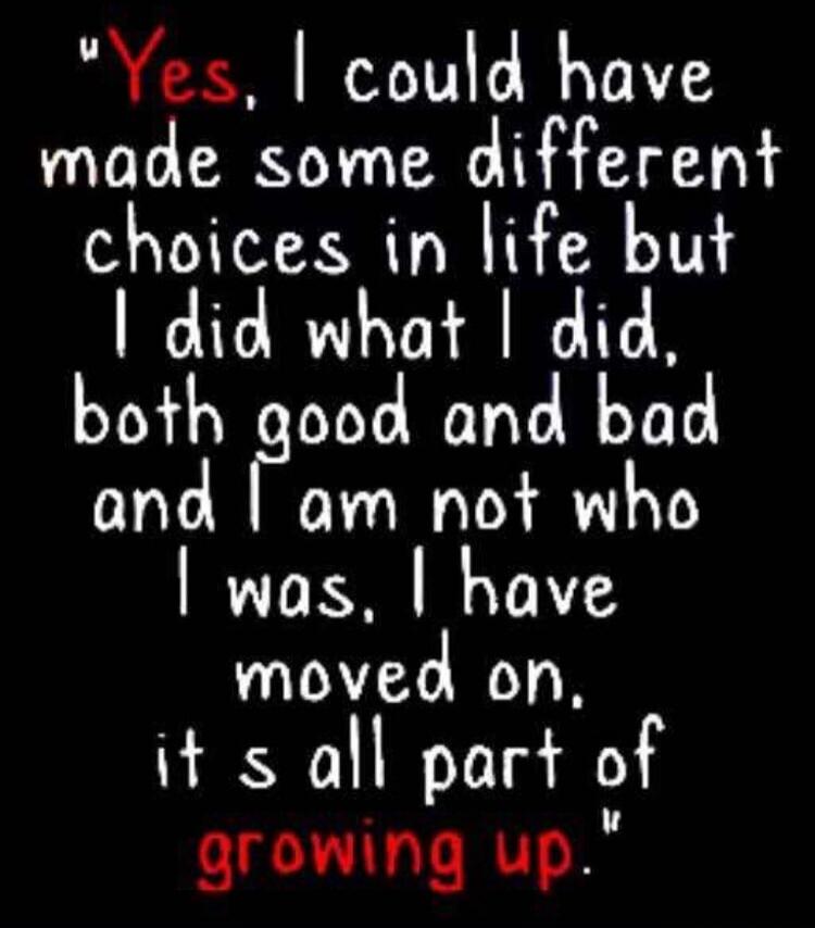 Yes, I could have made some different choices in life but I did what I did, both good and bad and I am not who I was. I have moved on, it's all part of growing up.